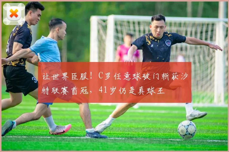 让世界臣服!C罗任意球破门斩获沙特联赛首冠,41岁仍是真球王