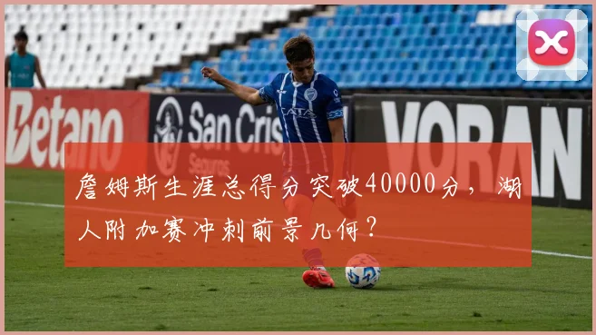 詹姆斯生涯总得分突破40000分,湖人附加赛冲刺前景几何?