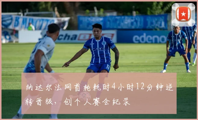 纳达尔法网首轮耗时4小时12分钟逆转晋级,创个人赛会纪录