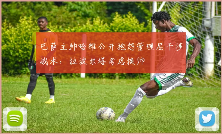 巴萨主帅哈维公开抱怨管理层干涉战术,拉波尔塔考虑换帅