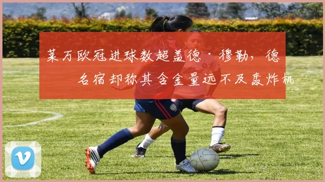 莱万欧冠进球数超盖德·穆勒,德国名宿却称其含金量远不及轰炸机时代